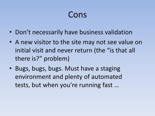 ConsDon’t necessarily have business validationA new visitor to the site may not see value on initial visit and never return (the “is that all there is?” problem) Bugs, bugs, bugs. Must have a staging environment and plenty of automated tests, but when you’re running fast … 