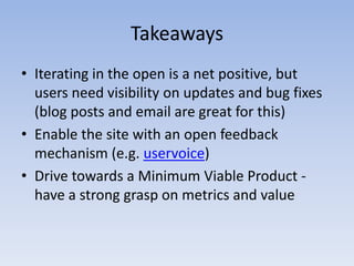 TakeawaysIterating in the open is a net positive, but users need visibility on updates and bug fixes (blog posts and email are great for this) Enable the site with an open feedback mechanism (e.g. uservoice) Drive towards a Minimum Viable Product - have a strong grasp on metrics and value