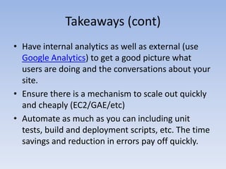 Takeaways (cont)Have internal analytics as well as external (use Google Analytics) to get a good picture what users are doing and the conversations about your site. Ensure there is a mechanism to scale out quickly and cheaply (EC2/GAE/etc)Automate as much as you can including unit tests, build and deployment scripts, etc. The time savings and reduction in errors pay off quickly.