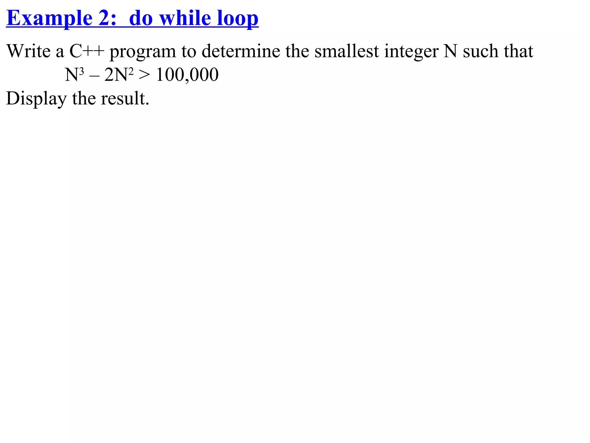 Example 2: do while loop
Write a C++ program to determine the smallest integer N such that
       N3 – 2N2 > 100,000
Display the result.
 