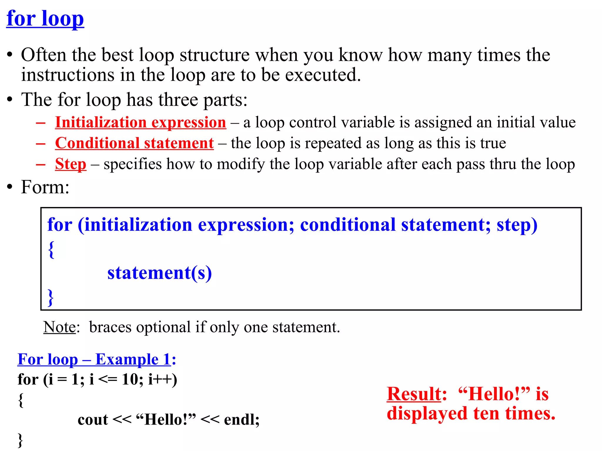 for loop
• Often the best loop structure when you know how many times the
  instructions in the loop are to be executed.
• The for loop has three parts:
   – Initialization expression – a loop control variable is assigned an initial value
   – Conditional statement – the loop is repeated as long as this is true
   – Step – specifies how to modify the loop variable after each pass thru the loop
• Form:
     for (initialization expression; conditional statement; step)
     {
             statement(s)
     }
    Note: braces optional if only one statement.
 For loop – Example 1:
 for (i = 1; i <= 10; i++)
 {                                                      Result: “Hello!” is
           cout << “Hello!” << endl;                    displayed ten times.
 }
 