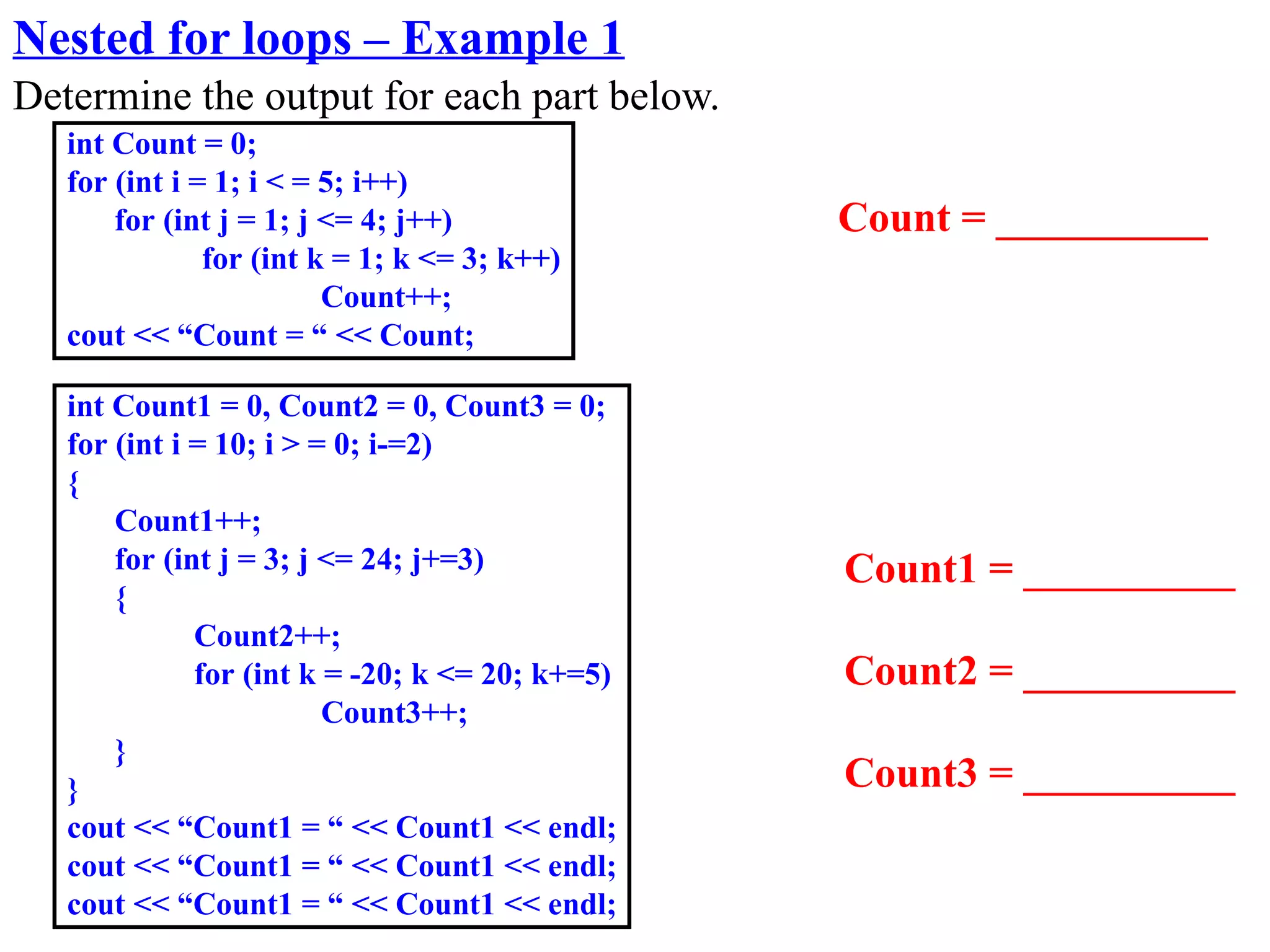 Nested for loops – Example 1
Determine the output for each part below.
   int Count = 0;
   for (int i = 1; i < = 5; i++)
       for (int j = 1; j <= 4; j++)              Count = __________
               for (int k = 1; k <= 3; k++)
                         Count++;
   cout << “Count = “ << Count;

   int Count1 = 0, Count2 = 0, Count3 = 0;
   for (int i = 10; i > = 0; i-=2)
   {
       Count1++;
       for (int j = 3; j <= 24; j+=3)            Count1 = __________
       {
              Count2++;
              for (int k = -20; k <= 20; k+=5)   Count2 = __________
                         Count3++;
       }
   }                                             Count3 = __________
   cout << “Count1 = “ << Count1 << endl;
   cout << “Count1 = “ << Count1 << endl;
   cout << “Count1 = “ << Count1 << endl;
 