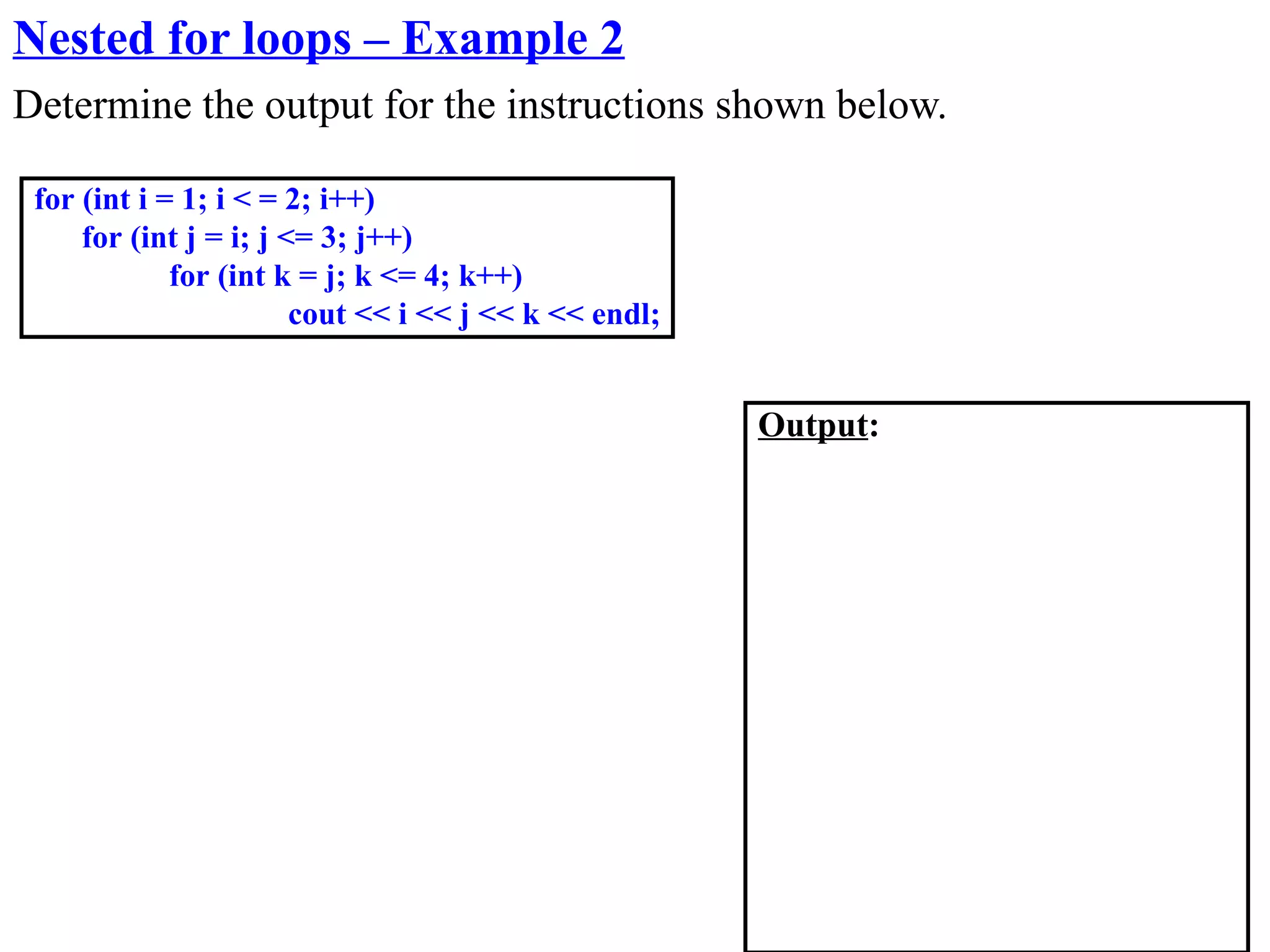Nested for loops – Example 2
Determine the output for the instructions shown below.

 for (int i = 1; i < = 2; i++)
     for (int j = i; j <= 3; j++)
             for (int k = j; k <= 4; k++)
                        cout << i << j << k << endl;


                                                       Output:
 