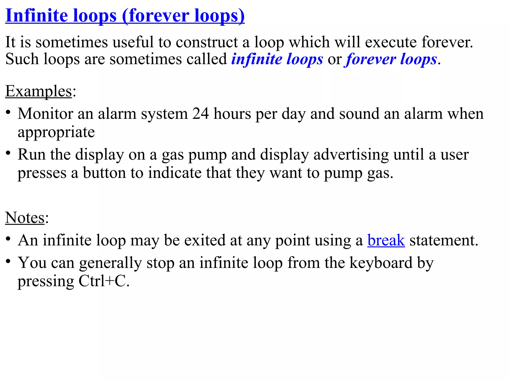 Infinite loops (forever loops)
It is sometimes useful to construct a loop which will execute forever.
Such loops are sometimes called infinite loops or forever loops.
Examples:
• Monitor an alarm system 24 hours per day and sound an alarm when
  appropriate
• Run the display on a gas pump and display advertising until a user
  presses a button to indicate that they want to pump gas.

Notes:
• An infinite loop may be exited at any point using a break statement.
• You can generally stop an infinite loop from the keyboard by
  pressing Ctrl+C.
 