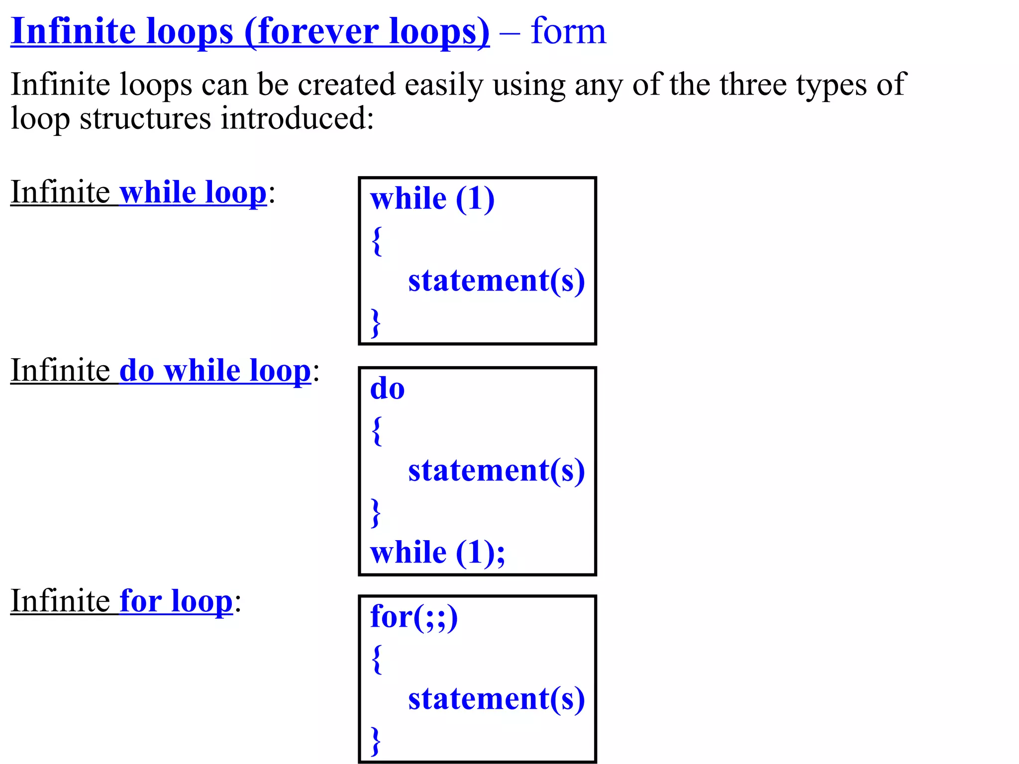 Infinite loops (forever loops) – form
Infinite loops can be created easily using any of the three types of
loop structures introduced:

Infinite while loop:       while (1)
                           {
                             statement(s)
                           }
Infinite do while loop:
                           do
                           {
                                statement(s)
                           }
                           while (1);
Infinite for loop:         for(;;)
                           {
                              statement(s)
                           }
 