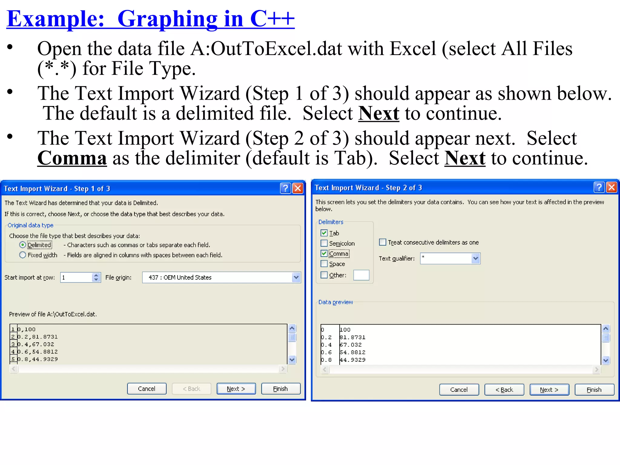 Example: Graphing in C++
•   Open the data file A:OutToExcel.dat with Excel (select All Files
    (*.*) for File Type.
•   The Text Import Wizard (Step 1 of 3) should appear as shown below.
     The default is a delimited file. Select Next to continue.
•   The Text Import Wizard (Step 2 of 3) should appear next. Select
    Comma as the delimiter (default is Tab). Select Next to continue.
 