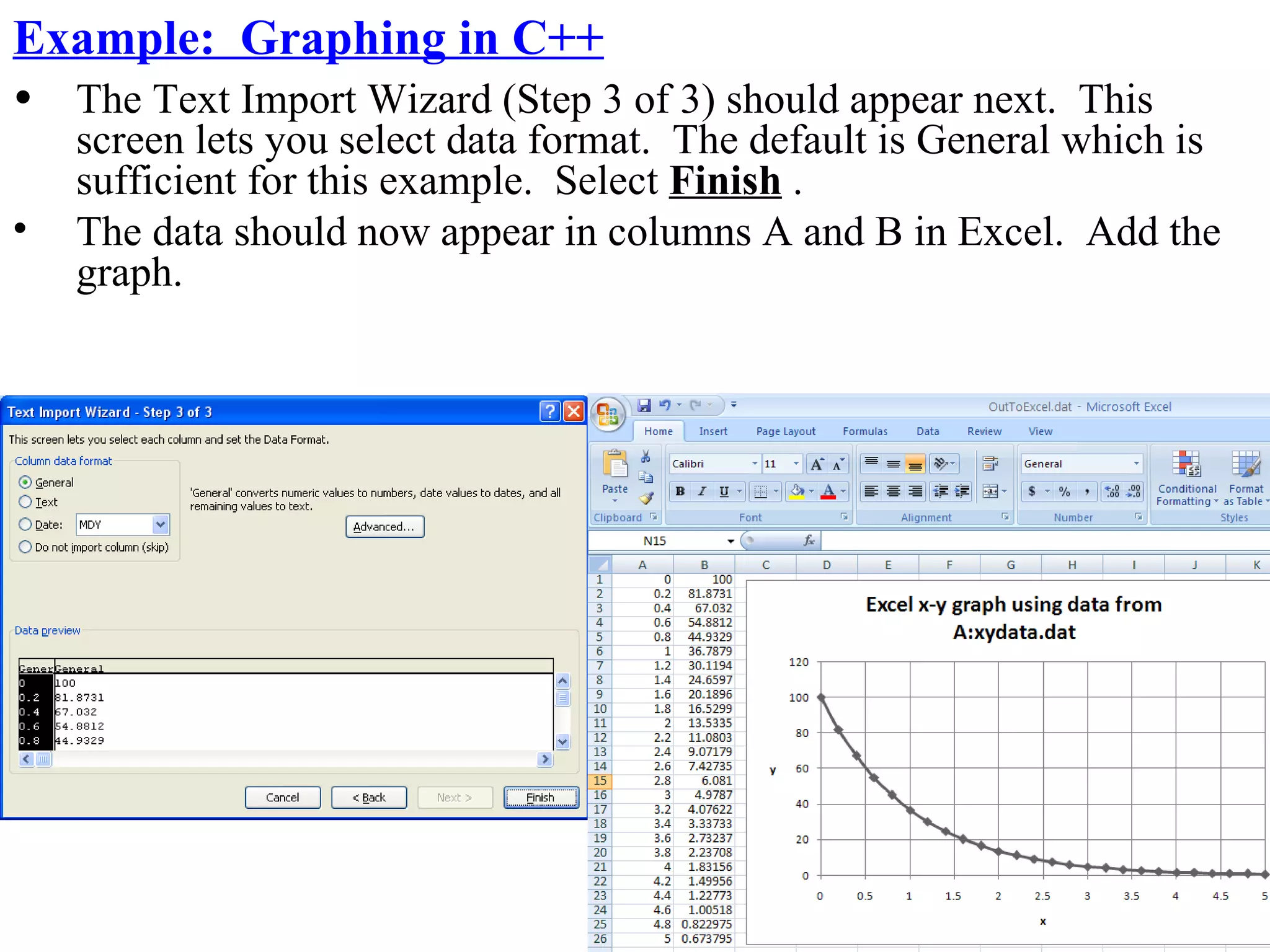 Example: Graphing in C++
•   The Text Import Wizard (Step 3 of 3) should appear next. This
    screen lets you select data format. The default is General which is
    sufficient for this example. Select Finish .
•   The data should now appear in columns A and B in Excel. Add the
    graph.
 