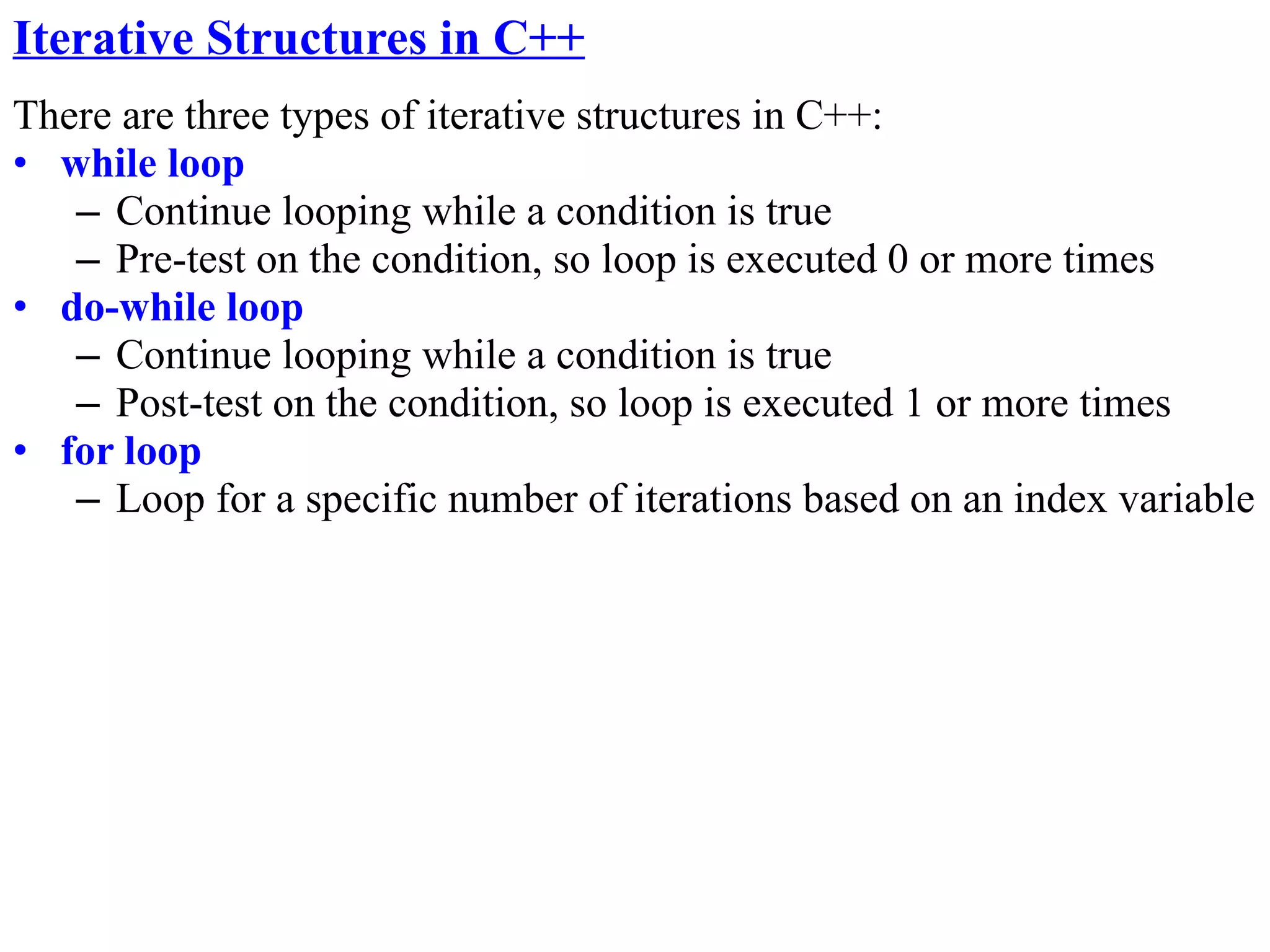 Iterative Structures in C++
There are three types of iterative structures in C++:
• while loop
   – Continue looping while a condition is true
   – Pre-test on the condition, so loop is executed 0 or more times
• do-while loop
   – Continue looping while a condition is true
   – Post-test on the condition, so loop is executed 1 or more times
• for loop
   – Loop for a specific number of iterations based on an index variable
 