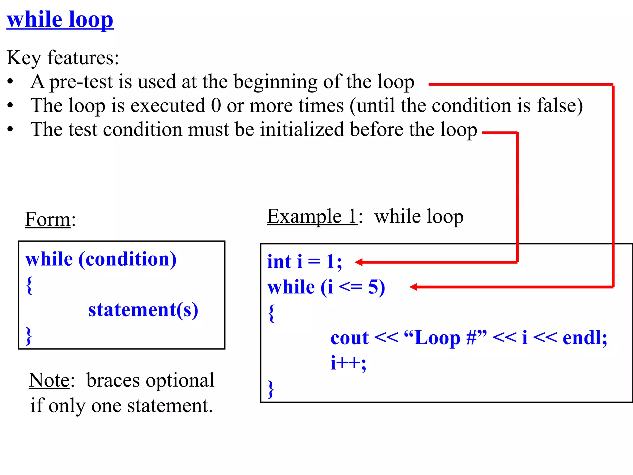 while loop
Key features:
• A pre-test is used at the beginning of the loop
• The loop is executed 0 or more times (until the condition is false)
• The test condition must be initialized before the loop



  Form:                        Example 1: while loop

  while (condition)            int i = 1;
  {                            while (i <= 5)
         statement(s)          {
  }                                    cout << “Loop #” << i << endl;
                                       i++;
  Note: braces optional        }
  if only one statement.
 