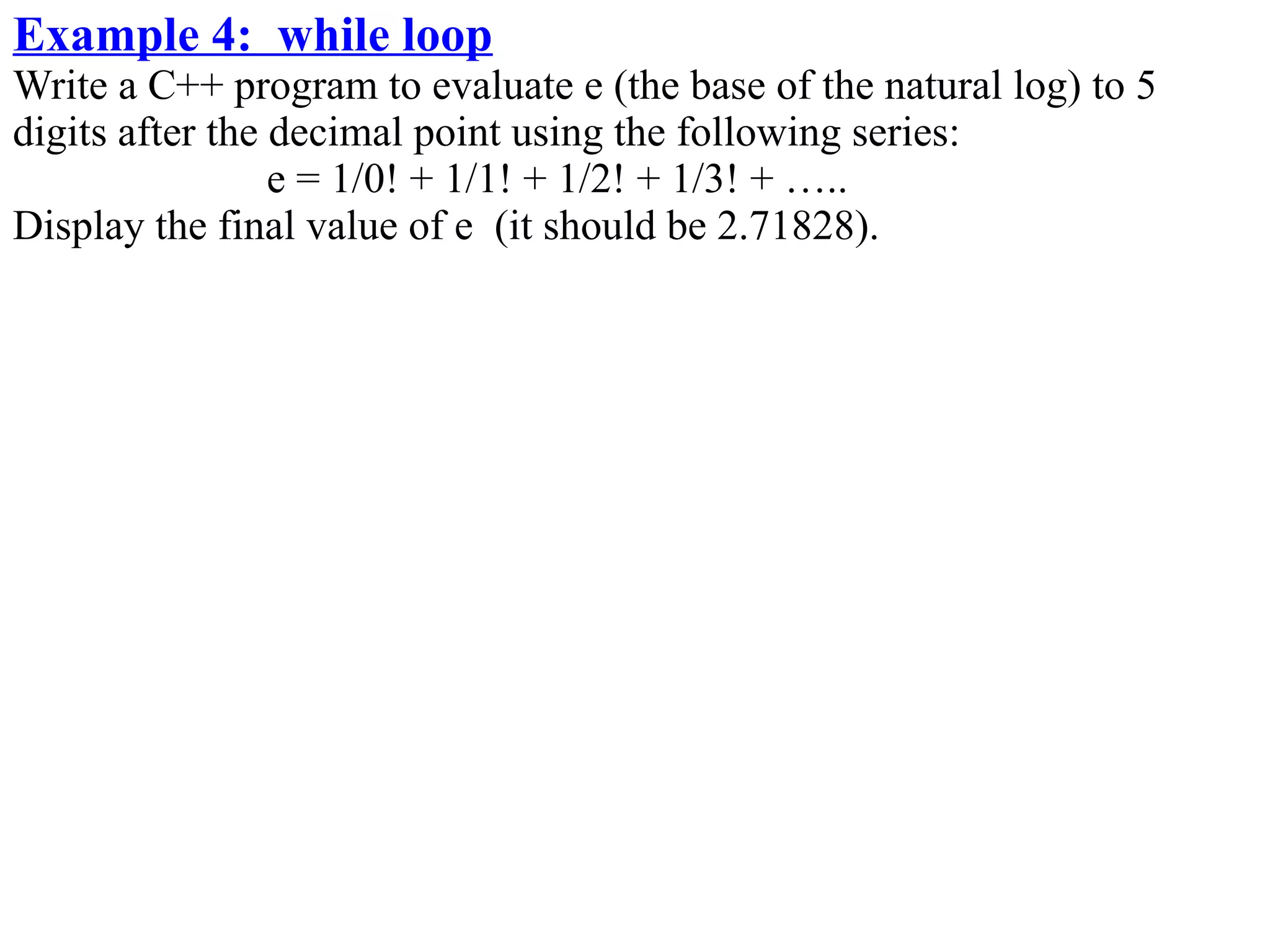 Example 4: while loop
Write a C++ program to evaluate e (the base of the natural log) to 5
digits after the decimal point using the following series:
                 e = 1/0! + 1/1! + 1/2! + 1/3! + …..
Display the final value of e (it should be 2.71828).
 