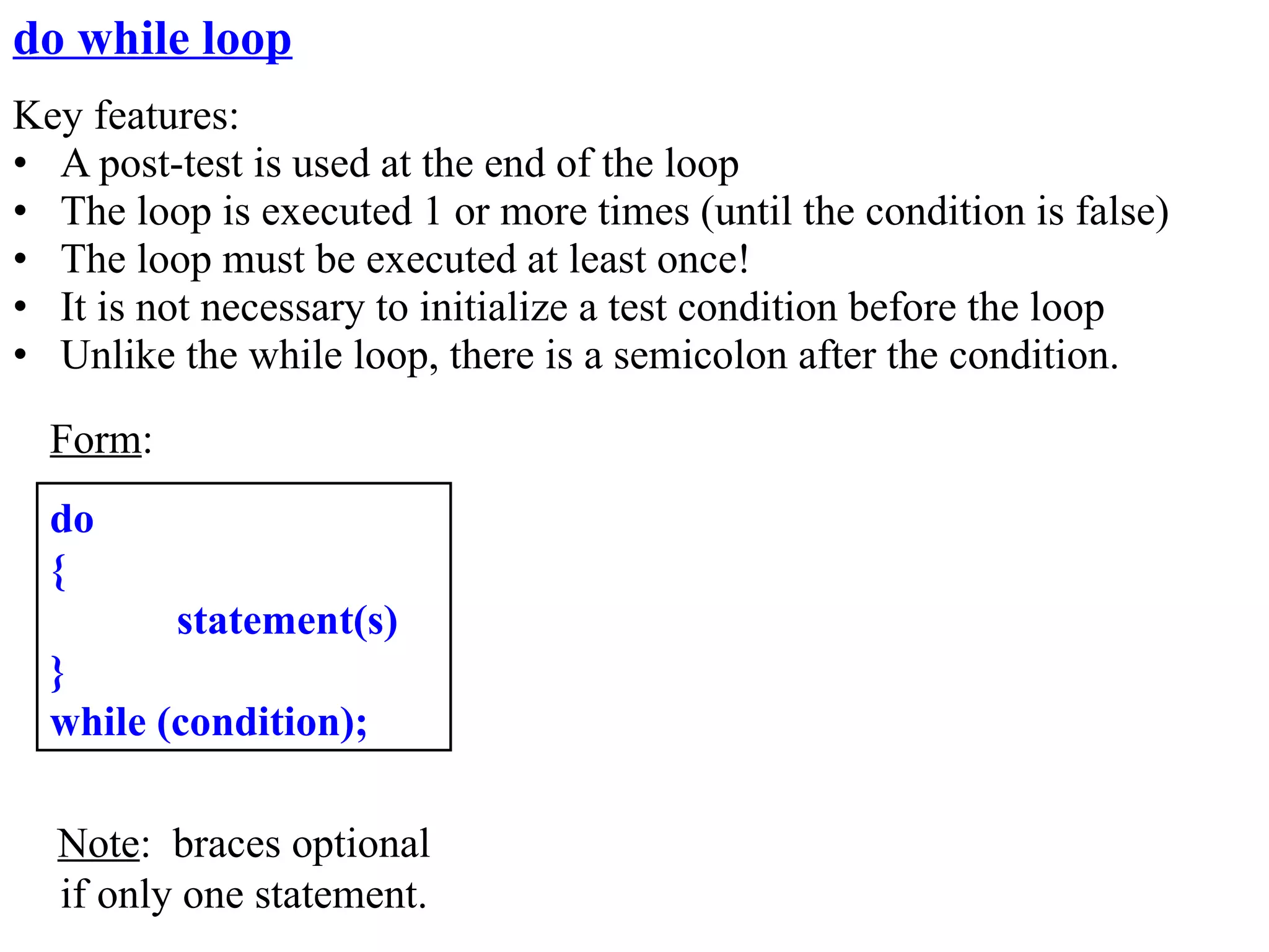 do while loop
Key features:
• A post-test is used at the end of the loop
• The loop is executed 1 or more times (until the condition is false)
• The loop must be executed at least once!
• It is not necessary to initialize a test condition before the loop
• Unlike the while loop, there is a semicolon after the condition.
  Form:
  do
  {
          statement(s)
  }
  while (condition);

  Note: braces optional
  if only one statement.
 