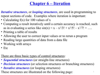 Chapter 6 – Iteration
Iterative structures, or looping structures, are used in programming to
repeat sections of code. Examples where iteration is important:
• Calculating f(x) for 100 values of x
• Computing a result iteratively until a certain accuracy is reached, such
  as in evaluating a series like sin(x) = x – x3/3! + x5/5! – x7/7! + ….
• Printing a table of results
• Allowing the user to correct input values or to rerun a program
• Reading large quantities of data from a data file
• Working with arrays
• Etc

There are three basic types of control structures:
• Sequential structures (or straight-line structures)
• Decision structures (or selection structures or branching structures)
• Iterative structures (or looping structures)
These structures are illustrated on the following page:               1
 