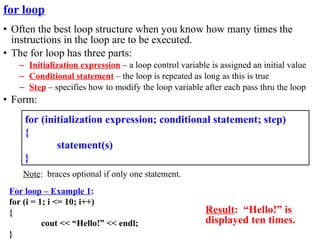 for loop
• Often the best loop structure when you know how many times the
  instructions in the loop are to be executed.
• The for loop has three parts:
   – Initialization expression – a loop control variable is assigned an initial value
   – Conditional statement – the loop is repeated as long as this is true
   – Step – specifies how to modify the loop variable after each pass thru the loop
• Form:
     for (initialization expression; conditional statement; step)
     {
             statement(s)
     }
    Note: braces optional if only one statement.
 For loop – Example 1:
 for (i = 1; i <= 10; i++)
 {                                                      Result: “Hello!” is
           cout << “Hello!” << endl;                    displayed ten times.
 }
 
