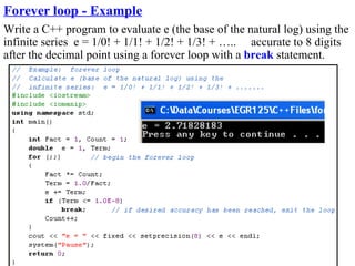 Forever loop - Example
Write a C++ program to evaluate e (the base of the natural log) using the
infinite series e = 1/0! + 1/1! + 1/2! + 1/3! + ….. accurate to 8 digits
after the decimal point using a forever loop with a break statement.
 