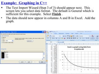 Example: Graphing in C++
•   The Text Import Wizard (Step 3 of 3) should appear next. This
    screen lets you select data format. The default is General which is
    sufficient for this example. Select Finish .
•   The data should now appear in columns A and B in Excel. Add the
    graph.
 