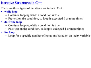 Iterative Structures in C++
There are three types of iterative structures in C++:
• while loop
   – Continue looping while a condition is true
   – Pre-test on the condition, so loop is executed 0 or more times
• do-while loop
   – Continue looping while a condition is true
   – Post-test on the condition, so loop is executed 1 or more times
• for loop
   – Loop for a specific number of iterations based on an index variable
 