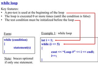 while loop
Key features:
• A pre-test is used at the beginning of the loop
• The loop is executed 0 or more times (until the condition is false)
• The test condition must be initialized before the loop



  Form:                        Example 1: while loop

  while (condition)            int i = 1;
  {                            while (i <= 5)
         statement(s)          {
  }                                    cout << “Loop #” << i << endl;
                                       i++;
  Note: braces optional        }
  if only one statement.
 