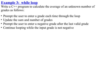 Example 3: while loop
Write a C++ program to calculate the average of an unknown number of
grades as follows:
•   Prompt the user to enter a grade each time through the loop
•   Update the sum and number of grades
•   Prompt the user to enter a negative grade after the last valid grade
•   Continue looping while the input grade is not negative
 