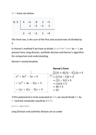 2 x−1 lease see below:
The third row, is the sum of the first and second rows all divided by
2.
In Horner’s method if we have to divide f (x)=x3
+4 x2
−5 x+5 by x−3, we
present here, long division, synthetic division and Horner’s algorithm
for comparison and understanding.
Horner’s nested brackets
If this polynomial is to be evaluated at x=3, we would divide f (x) by
x−3and the remainder would be R=f (3);
f (x)=(x−3)g(x)+f (3).
Long Division and synthetic division are as under
 