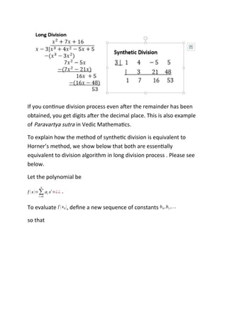 If you continue division process even after the remainder has been
obtained, you get digits after the decimal place. This is also example
of Paravartya sutra in Vedic Mathematics.
To explain how the method of synthetic division is equivalent to
Horner’s method, we show below that both are essentially
equivalent to division algorithm in long division process . Please see
below.
Let the polynomial be
f (x)=∑
i=0
n
ai xi
=¿¿ .
To evaluate f (x0), define a new sequence of constants b0,b1 ,…
so that
 