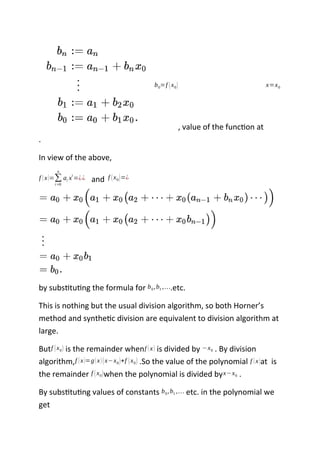 b0=f (x0)
, value of the function at
x=x0
.
In view of the above,
f (x)=∑
i=0
n
ai xi
=¿¿ and f (x0)=¿
by substituting the formula for b0,b1 ,….etc.
This is nothing but the usual division algorithm, so both Horner’s
method and synthetic division are equivalent to division algorithm at
large.
Butf (x0) is the remainder whenf (x) is divided by −x0 . By division
algorithm,f (x)=g(x)(x−x0)+f (x0) .So the value of the polynomial f (x)at is
the remainder f (x0)when the polynomial is divided byx−x0 .
By substituting values of constants b0,b1 ,… etc. in the polynomial we
get
 