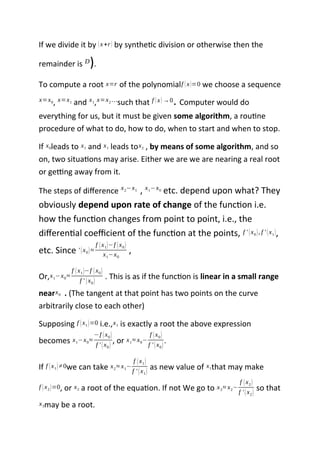 If we divide it by (x+r) by synthetic division or otherwise then the
remainder is D).
To compute a root x=r of the polynomialf (x)=0 we choose a sequence
x=x0, x=x1 and x1,x=x2 …such that f (x)→0. Computer would do
everything for us, but it must be given some algorithm, a routine
procedure of what to do, how to do, when to start and when to stop.
If x0leads to x1 and x1 leads tox2 , by means of some algorithm, and so
on, two situations may arise. Either we are we are nearing a real root
or getting away from it.
The steps of difference x2−x1 , x1−x0 etc. depend upon what? They
obviously depend upon rate of change of the function i.e.
how the function changes from point to point, i.e., the
differential coefficient of the function at the points, f ' (x0), f ' (x1),
etc. Since ' (x0)≈
f (x1)−f (x0)
x1−x0
,
Or,x1−x0≈
f (x1)−f (x0)
f ' (x0)
. This is as if the function is linear in a small range
nearx0 . (The tangent at that point has two points on the curve
arbitrarily close to each other)
Supposing f (x1)=0 i.e.,x1 is exactly a root the above expression
becomes x1−x0≈
−f (x0)
f ' (x0)
, or x1≈ x0−
f (x0)
f ' (x0)
.
If f (x1)≠0we can take x2≈ x1−
f (x1)
f ' (x1)
as new value of x1that may make
f (x2)=0, or x2 a root of the equation. If not We go to x3≈ x2−
f (x2)
f ' (x2)
so that
x3may be a root.
 