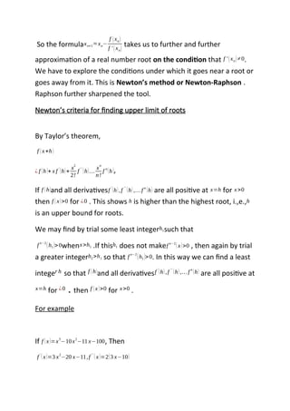 So the formulaxn+1 ≈ xn−
f (xn)
f ' (xn)
takes us to further and further
approximation of a real number root on the condition that f ' (xn)≠0.
We have to explore the conditions under which it goes near a root or
goes away from it. This is Newton’s method or Newton-Raphson .
Raphson further sharpened the tool.
Newton’s criteria for finding upper limit of roots
By Taylor’s theorem,
f (x+h)
¿ f (h)+ x f '
(h)+
x
2
2!
f ''
(h)…
x
n
n!
f n
(h),
If f (h)and all derivativesf '
(h),f ''
(h),… f n
(h) are all positive at x=h for x>0
then f (x)>0 for ¿0 . This shows h is higher than the highest root, i.,e.,h
is an upper bound for roots.
We may find by trial some least integerh1such that
f n−2
(h1)>0whenx>h1 .If thish1 does not makef n−2
(x)>0 , then again by trial
a greater integerh2>h1 so that f
n−2
(h1)>0. In this way we can find a least
integer h so that f (h)and all derivativesf '
(h),f ''
(h),… f n
(h) are all positive at
x=h for ¿0 . then f (x)>0 for x>0 .
For example
If f (x)=x3
−10x2
−11 x−100, Then
f '
(x)=3 x2
−20 x−11,f ' '
(x)=2(3 x−10)
 