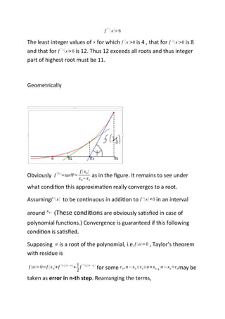 f
'' '
(x)=6
The least integer values of x for which f '
(x)>0 is 4 , that for f '
' (x)>0 is 8
and that for f ''
' (x)>0 is 12. Thus 12 exceeds all roots and thus integer
part of highest root must be 11.
Geometrically
Obviously f
'(x0 )
=tanΨ ≈
f (x0)
x0−x1
as in the figure. It remains to see under
what condition this approximation really converges to a root.
Assumingf ' (x) to be continuous in addition to f ' (x)≠0 in an interval
around x0 .
(These conditions are obviously satisfied in case of
polynomial functions.) Convergence is guaranteed if this following
condition is satisfied.
Supposing α is a root of the polynomial, i.e.f (α)=0 , Taylor’s theorem
with residue is
f (α)=0=f (xn)+f ' (xn)(α−xn)
+
1
2
f '' (εn)(α−εn )
for some εn,α−xn ≤εn≤α +xn , α−xn ≈εnmay be
taken as error in n-th step. Rearranging the terms,
 