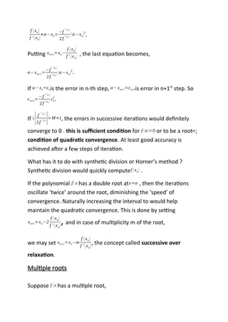 f (xn)
f ' (xn)
+α−xn=
−f
' ' (εn)
2f
'(xn) (α−xn)
2
.
Putting xn+1=xn−
f (xn)
f ' (xn) , the last equation becomes,
α−xn+1=
−f
' '(εn )
2f
' (xn) (α−xn)
2
.
If α−xn ≈εnis the error in n-th step, α−xn+1=εn+1is error in n+1st
step. So
εn+1=
−f
'' (εn )
2f
' (xn )
εn
2
.
If ¿
|f
'' (εn )
2f
' (xn)|=M <1, the errors in successive iterations would definitely
converge to 0 . this is sufficient condition for f (α)=0 or to be a rootα;
condition of quadratic convergence. At least good accuracy is
achieved after a few steps of iteration.
What has it to do with synthetic division or Horner’s method ?
Synthetic division would quickly computef (xn) .
If the polynomial f (x)has a double root atx=α , then the iterations
oscillate ‘twice’ around the root, diminishing the ‘speed’ of
convergence. Naturally increasing the interval to would help
maintain the quadratic convergence. This is done by setting
xn+1=xn−2
f (xn)
f ' (xn)
, and in case of multiplicity m of the root,
we may set xn+1 ≈ xn−m
f (xn)
f ' (xn)
, the concept called successive over
relaxation.
Multiple roots
Suppose f (x)has a multiple root,
 