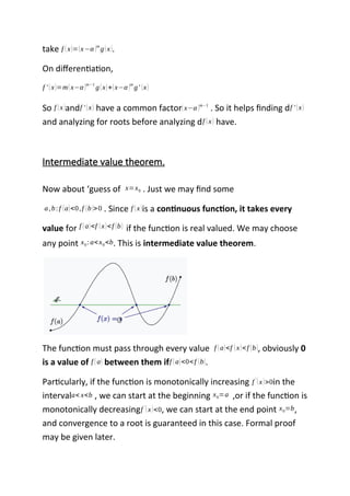 take f (x)=(x−α )m
g(x).
On differentiation,
f ' (x)=m(x−α )m−1
g(x)+(x−α )m
g' (x)
So f (x)andf ' (x) have a common factor(x−α )m−1
. So it helps finding df ' (x)
and analyzing for roots before analyzing df (x) have.
Intermediate value theorem.
Now about ‘guess of x=x0 . Just we may find some
a,b: f (a)<0,f (b)>0 . Since f (x)is a continuous function, it takes every
value for f (a)<f (x)<f (b) if the function is real valued. We may choose
any point x0: a<x0<b. This is intermediate value theorem.
The function must pass through every value f (a)<f (x)<f (b), obviously 0
is a value of f (a) between them iff (a)<0<f (b).
Particularly, if the function is monotonically increasing f
'
(x)>0in the
intervala< x<b , we can start at the beginning x0=a ,or if the function is
monotonically decreasingf '
(x)<0, we can start at the end point x0=b,
and convergence to a root is guaranteed in this case. Formal proof
may be given later.
 