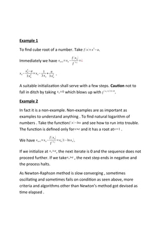 Example 1
To find cube root of a number. Take f (x)=x
3
−a.
Immediately we have xn+1=xn−
f (xn)
f
' (xn)
=¿
xn−
xn
3
−a
3 xn
2
=xn−
1
3 xn
+
a
3 xn
2 .
A suitable initialization shall serve with a few steps. Caution not to
fall in ditch by taking xn=0 which blows up with f
'(x0 )=f
'
(0)=0
.
Example 2
In fact it is a non-example. Non-examples are as important as
examples to understand anything . To find natural logarithm of
numbers . Take the functionf (x)−lnx and see how to run into trouble.
The function is defined only forx>e and it has a root atx=1 .
We have xn+1=xn−
f (xn)
f
' (xn)
=xn (1−ln xn).
If we initialize at xn=e, the next iterate is 0 and the sequence does not
proceed further. If we takexn>e , the next step ends in negative and
the process halts.
As Newton-Raphson method is slow converging , sometimes
oscillating and sometimes fails on condition as seen above, more
criteria and algorithms other than Newton’s method got devised as
time elapsed .
 