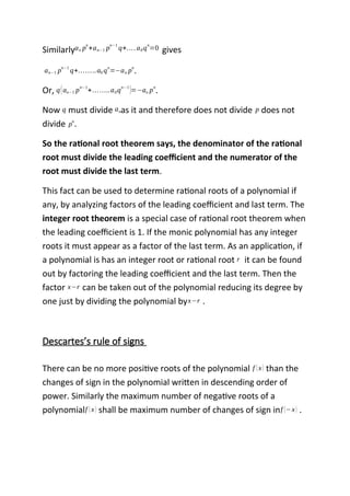 Similarlyan p
n
+an−1 p
n−1
q+….a0q
n
=0 gives
an−1 p
n−1
q+……..a0 q
n
=−an p
n
.
Or, q(an−1 p
n−1
+……..a0q
n−1
)=−an p
n
.
Now q must divide anas it and therefore does not divide p does not
divide p
n
.
So the rational root theorem says, the denominator of the rational
root must divide the leading coefficient and the numerator of the
root must divide the last term.
This fact can be used to determine rational roots of a polynomial if
any, by analyzing factors of the leading coefficient and last term. The
integer root theorem is a special case of rational root theorem when
the leading coefficient is 1. If the monic polynomial has any integer
roots it must appear as a factor of the last term. As an application, if
a polynomial is has an integer root or rational root r it can be found
out by factoring the leading coefficient and the last term. Then the
factor x−r can be taken out of the polynomial reducing its degree by
one just by dividing the polynomial byx−r .
Descartes’s rule of signs
There can be no more positive roots of the polynomial f (x) than the
changes of sign in the polynomial written in descending order of
power. Similarly the maximum number of negative roots of a
polynomialf (x) shall be maximum number of changes of sign inf (−x) .
 