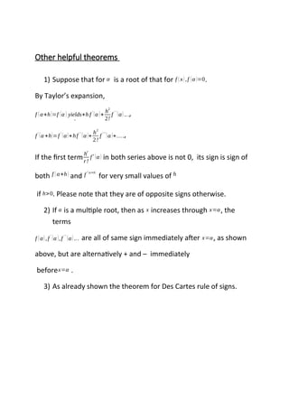 Other helpful theorems
1) Suppose that for α is a root of that for f (x),f (α )=0.
By Taylor’s expansion,
f (α+h)=f (α ) yields
→
+h f '
(α )+
h
2
2!
f ' '
(α)...,
f
'
(α +h)=f
'
(α)+hf
' '
(α )+
h2
2!
f
' ''
(α )+….,
If the first term
h
r
r!
f
r
(α ) in both series above is not 0, its sign is sign of
both f (α+h) and f '(α+h)
for very small values of h
if h>0. Please note that they are of opposite signs otherwise.
2) If α is a multiple root, then as x increases through x=α, the
terms
f (α),f '
(α ),f ''
(α)... are all of same sign immediately after x=α, as shown
above, but are alternatively + and – immediately
beforex=α .
3) As already shown the theorem for Des Cartes rule of signs.
 