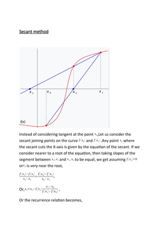 Secant method
Instead of considering tangent at the point x0,Let us consider the
secant joining points on the curve f (x0) and f (x1) .Any point x2 where
the secant cuts the X-axis is given by the equation of the secant. If we
consider nearer to a root of the equation, then taking slopes of the
segment between x2, x1 and x1, x0 to be equal, we get assuming f (x2)≈0
orx2 is very near the root,
f (x2)−f (x1)
x2−x1
=
f (x0)−f (x1)
x0−x1
,
Or,x2=x1−f (x1)
x1−x0
f (x1)−f (x0) ,
Or the recurrence relation becomes,
 
