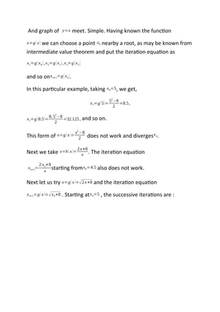 And graph of y=x meet. Simple. Having known the function
x=g(x) we can choose a point x0 nearby a root, as may be known from
intermediate value theorem and put the iteration equation as
x1=g(x0),x2=g(x1),x3=g(x2)
and so onxn+1=g(xn).
In this particular example, taking x0=5, we get,
x1=g(5)=
5
2
−8
2
=8.5,
x2=g(8.5)=
8.52
−8
2
=32.125, and so on.
This form of x=g(x)=
x2
−8
2 does not work and divergesxn.
Next we take x=h(x)=
2x+8
x . The iteration equation
xn+1=
2 xn+8
x
starting fromx0=4.5 also does not work.
Next let us try x=g(x)=√2x+8 and the iteration equation
xn+1=g(x)=√xn+8 . Starting atx0=5 , the successive iterations are :
 