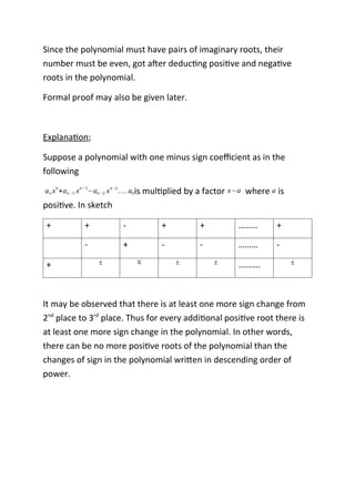 Since the polynomial must have pairs of imaginary roots, their
number must be even, got after deducting positive and negative
roots in the polynomial.
Formal proof may also be given later.
Explanation;
Suppose a polynomial with one minus sign coefficient as in the
following
an xn
+an−1 xn−1
−an−2 xn−2
….a0is multiplied by a factor x−a where a is
positive. In sketch
+ + - + + ……… +
- + - - ……… -
+ ± ∓ ± ± ………. ±
It may be observed that there is at least one more sign change from
2nd
place to 3rd
place. Thus for every additional positive root there is
at least one more sign change in the polynomial. In other words,
there can be no more positive roots of the polynomial than the
changes of sign in the polynomial written in descending order of
power.
 