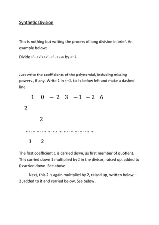 Synthetic Division
This is nothing but writing the process of long division in brief. An
example below:
Divide x
6
−2 x
4
+3 x
3
−x
2
−2x+6 by x−2.
Just write the coefficients of the polynomial, including missing
powers , if any. Write 2 in x−2. to its below left and make a dashed
line.
The first coefficient 1 is carried down, as first member of quotient.
This carried down 1 multiplied by 2 in the divisor, raised up, added to
0 carried down. See above.
Next, this 2 is again multiplied by 2, raised up, written below –
2 ,added to it and carried below. See below .
 