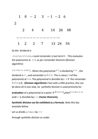So the dividend is
x
5
+2x
4
+2 x
3
+7 x
2
+13 x+24and remainder is last term54 . This evaluates
the polynomial at x=2, as per remainder theorem (Division
algorithm)
f (x)=d(x)(x−a)+f (a). When the polynomial f (x) is divided byx−a , the
dividend is (x) , and remainder is R=f (a). This is value f (a)of the
polynomial at x=a. The polynomial is divisible byx−a if the remainder
R=f (a) is 0. (Division algorithm)In fact with a little practice, this can
be done all in one step. So synthetic division is used primarily for
evaluation of a polynomial at a point. If R=f (a)=0,thenf (x)=d(x)(x−a)
andf (x) is divisible byx−a .(Factor theorem).
Synthetic division can be exhibited as a formula. Note this key
example below.
Let us divide a x
2
+bx+c by x−a
through synthetic division as under.
 