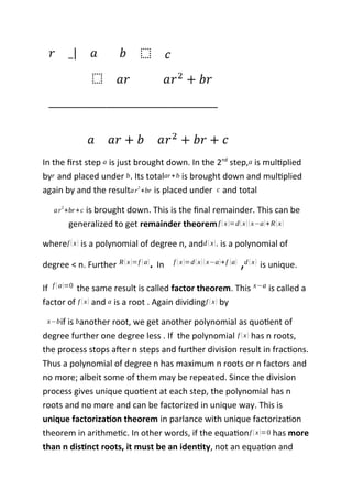 In the first step a is just brought down. In the 2nd
step,a is multiplied
byr and placed under b. Its totalar+b is brought down and multiplied
again by and the resultar
2
+br is placed under c and total
ar
2
+br+c is brought down. This is the final remainder. This can be
generalized to get remainder theoremf (x)=d(x)(x−a)+R(x)
wheref (x) is a polynomial of degree n, andd (x), is a polynomial of
degree < n. Further R(x)=f (a). In f (x)=d(x)(x−a)+f (a) ,d (x) is unique.
If f (a)=0 the same result is called factor theorem. This x−a is called a
factor of f (x) and a is a root . Again dividingf (x) by
x−bif is banother root, we get another polynomial as quotient of
degree further one degree less . If the polynomial f (x) has n roots,
the process stops after n steps and further division result in fractions.
Thus a polynomial of degree n has maximum n roots or n factors and
no more; albeit some of them may be repeated. Since the division
process gives unique quotient at each step, the polynomial has n
roots and no more and can be factorized in unique way. This is
unique factorization theorem in parlance with unique factorization
theorem in arithmetic. In other words, if the equationf (x)=0 has more
than n distinct roots, it must be an identity, not an equation and
 