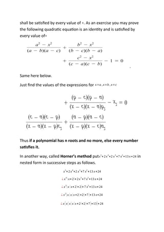 shall be satisfied by every value of x. As an exercise you may prove
the following quadratic equation is an identity and is satisfied by
every value ofx
.
Same here below.
Just find the values of the expressions for x=a ,x=b ,x=c
Thus if a polynomial has n roots and no more, else every number
satisfies it.
In another way, called Horner’s method putx5
+2x4
+2 x3
+7 x2
+13 x+24 in
nested form in successive steps as follows.
x5
+2x4
+2 x3
+7 x2
+13 x+24
¿ x
4
(x+2)+2x
3
+7 x
2
+13 x+24
¿ x3
(x (x+2)+2)+7 x2
+13 x+24
¿ x2
(x (x (x+2)+2)+7)+13 x+24
¿ x(x(x(x (x+2)+2)+7)+13)+24
 