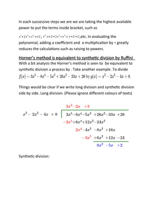 In each successive steps we are we are taking the highest available
power to put the terms inside bracket, such as
x5
+2x4
=x4
(x+2), x4
(x+2)+2x3
=x3
(x(x+2)+2),etc. In evaluating the
polynomial, adding a coefficient and a multiplication by x greatly
reduces the calculations such as raising to powers.
Horner’s method is equivalent to synthetic division by Ruffini
With a bit analysis the Horner’s method is seen to be equivalent to
synthetic division a process by . Take another example .To divide
Things would be clear if we write long division and synthetic division
side by side. Long division. (Please ignore different colours of texts)
Synthetic division:
 