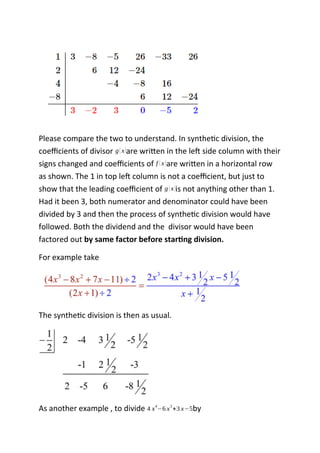Please compare the two to understand. In synthetic division, the
coefficients of divisor g(x)are written in the left side column with their
signs changed and coefficients of f (x)are written in a horizontal row
as shown. The 1 in top left column is not a coefficient, but just to
show that the leading coefficient of g(x)is not anything other than 1.
Had it been 3, both numerator and denominator could have been
divided by 3 and then the process of synthetic division would have
followed. Both the dividend and the divisor would have been
factored out by same factor before starting division.
For example take
The synthetic division is then as usual.
As another example , to divide 4 x
4
−6 x
3
+3 x−5by
 