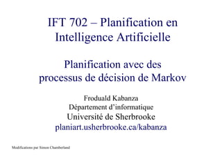 IFT 702 – Planification en
Intelligence Artificielle
Planification avec des
processus de décision de Markov
Froduald Kabanza
Département d’informatique
Université de Sherbrooke
planiart.usherbrooke.ca/kabanza
Modifications par Simon Chamberland
 