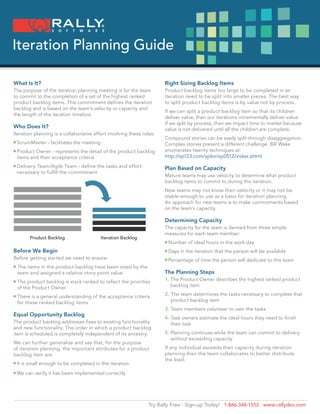 Iteration Planning Guide

What Is It?                                                             Right Sizing Backlog Items
The purpose of the iteration planning meeting is for the team           Product backlog items too large to be completed in an
to commit to the completion of a set of the highest ranked              iteration need to be split into smaller pieces. The best way
product backlog items. This commitment defines the iteration            to split product backlog items is by value not by process.
backlog and is based on the team’s velocity or capacity and
                                                                        If we can split a product backlog item so that its children
the length of the iteration timebox.
                                                                        deliver value, then our iterations incrementally deliver value.
                                                                        If we split by process, then we impact time to market because
Who Does It?                                                            value is not delivered until all the children are complete.
Iteration planning is a collaborative effort involving these roles:
                                                                        Compound stories can be easily split through disaggregation.
n ScrumMaster
                 - facilitates the meeting                             Complex stories present a different challenge. Bill Wake
n  roduct
  P         Owner - represents the detail of the product backlog        enumerates twenty techniques at:
    items and their acceptance criteria                                 http://xp123.com/xplor/xp0512/index.shtml
n  elivery
  D         Team/Agile Team - define the tasks and effort               Plan Based on Capacity
    necessary to fulfill the commitment
                                                                        Mature teams may use velocity to determine what product
                                                                        backlog items to commit to during the iteration.
                                                                        New teams may not know their velocity or it may not be
                                                                        stable enough to use as a basis for iteration planning.
                                                                        An approach for new teams is to make commitments based
                                                                        on the team’s capacity.

                                                                        Determining Capacity
                                                                        The capacity for the team is derived from three simple
                                                                        measures for each team member:
          Product Backlog                     Iteration Backlog
                                                                         Number
                                                                        n         of ideal hours in the work day
Before We Begin                                                          Days
                                                                        n      in the iteration that the person will be available
Before getting started we need to ensure:                                Percentage
                                                                        n            of time the person will dedicate to this team
n   T
     he items in the product backlog have been sized by the
    team and assigned a relative story point value                      The Planning Steps
n   T
     he product backlog is stack ranked to reflect the priorities      1.  he Product Owner describes the highest ranked product
                                                                           T
    of the Product Owner                                                   backlog item

n   T
     here is a general understanding of the acceptance criteria        2.  he team determines the tasks necessary to complete that
                                                                           T
    for these ranked backlog items                                         product backlog item
                                                                        3. Team members volunteer to own the tasks
Equal Opportunity Backlog
                                                                        4.  ask owners estimate the ideal hours they need to finish
                                                                           T
The product backlog addresses fixes to existing functionality              their task
and new functionality. The order in which a product backlog
item is scheduled is completely independent of its ancestry.            5.  lanning continues while the team can commit to delivery
                                                                           P
                                                                           without exceeding capacity
We can further generalize and say that, for the purpose
of iteration planning, the important attributes for a product           If any individual exceeds their capacity during iteration
backlog item are:                                                       planning then the team collaborates to better distribute
                                                                        the load.
n t
  I    is small enough to be completed in the iteration
 We
n      can verify it has been implemented correctly




                                                                  Try Rally Free - Sign-up Today! 1-866-348-1552 www.rallydev.com
 