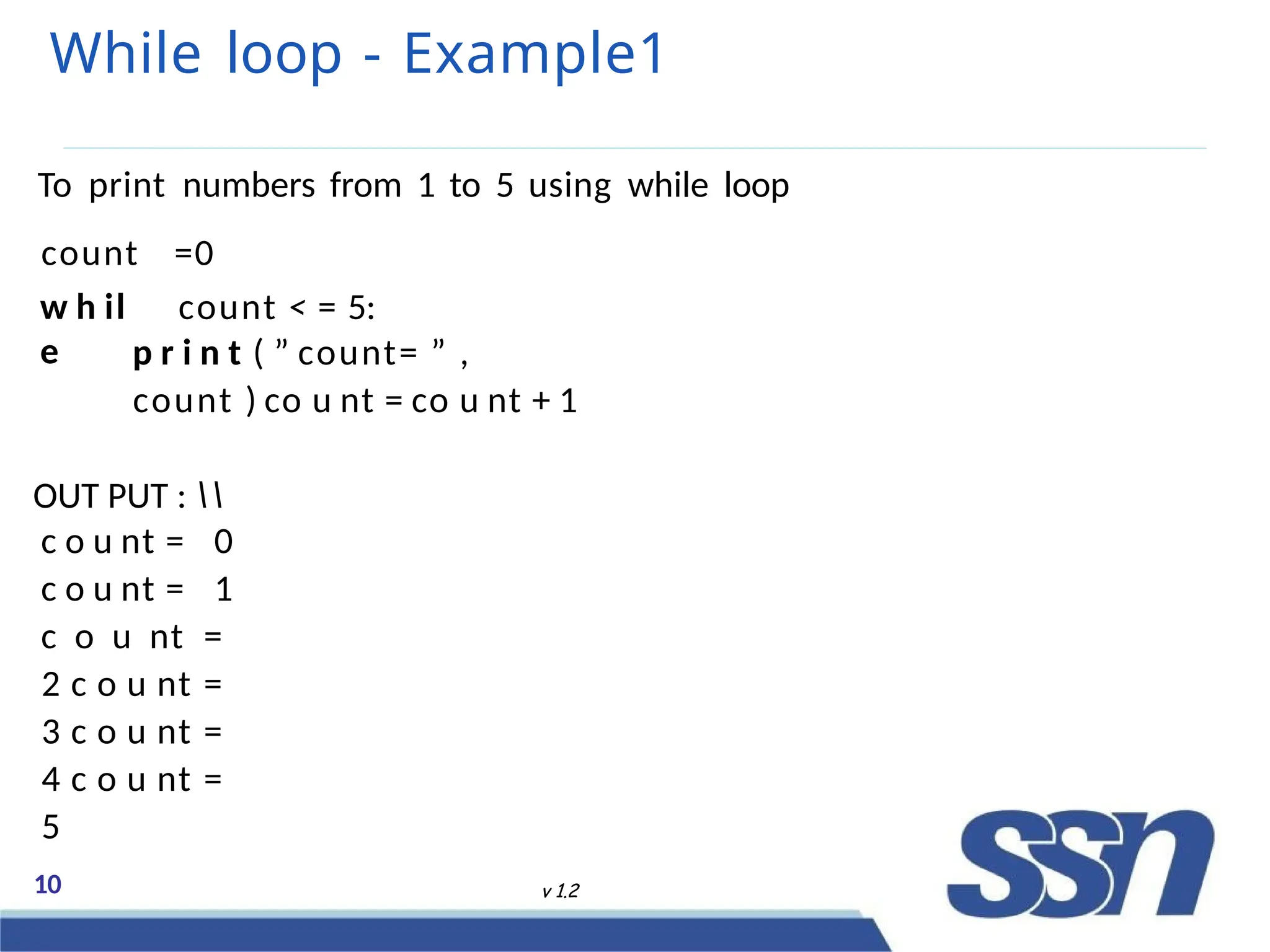 While loop - Example1
10 v 1.2
To print numbers from 1 to 5 using while loop
count
w h il
e
=0
count < = 5:
p r i n t ( ” count= ” ,
count ) co u nt = co u nt + 1
OUT PUT : 
c o u nt = 0
c o u nt = 1
c o u nt =
2 c o u nt =
3 c o u nt =
4 c o u nt =
5
 
