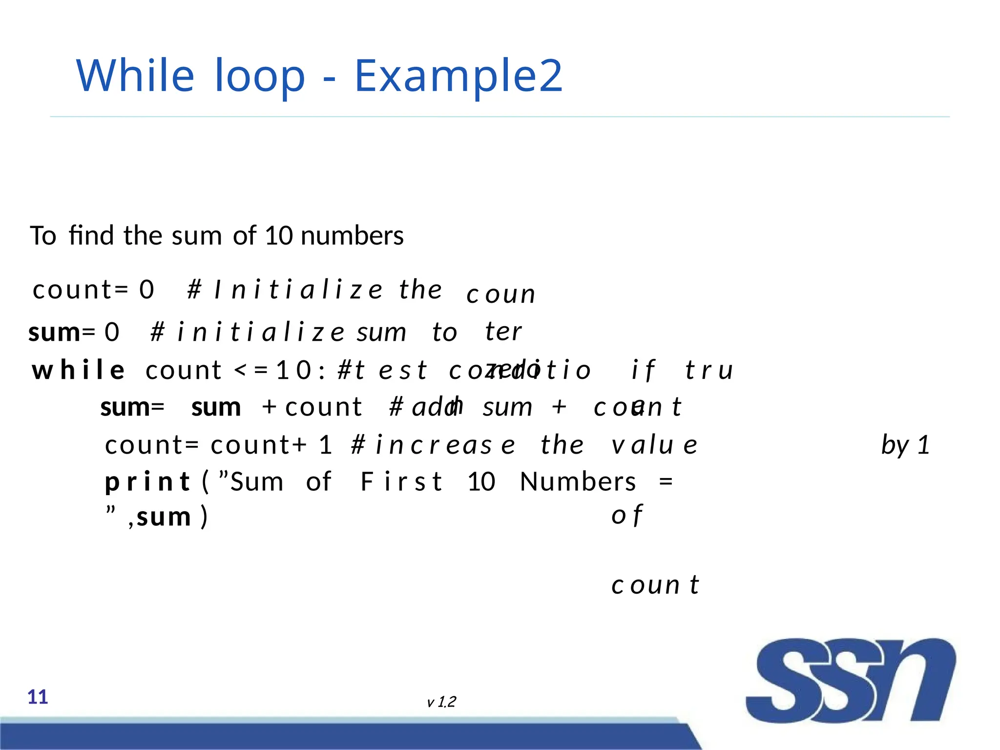 While loop - Example2
11 v 1.2
c oun
ter
zero
To find the sum of 10 numbers
count= 0 # I n i t i a l i z e the
sum= 0 # i n i t i a l i z e sum to
w h i l e count < = 1 0 : #t e s t c o n d i t i o
n
i f t r u
e
count= count+ 1 # i n c r eas e the
sum= sum + count # add sum + c oun t
v alu e
o f
c oun t
by 1
p r i n t ( ”Sum of F i r s t 10 Numbers =
” ,sum )
 