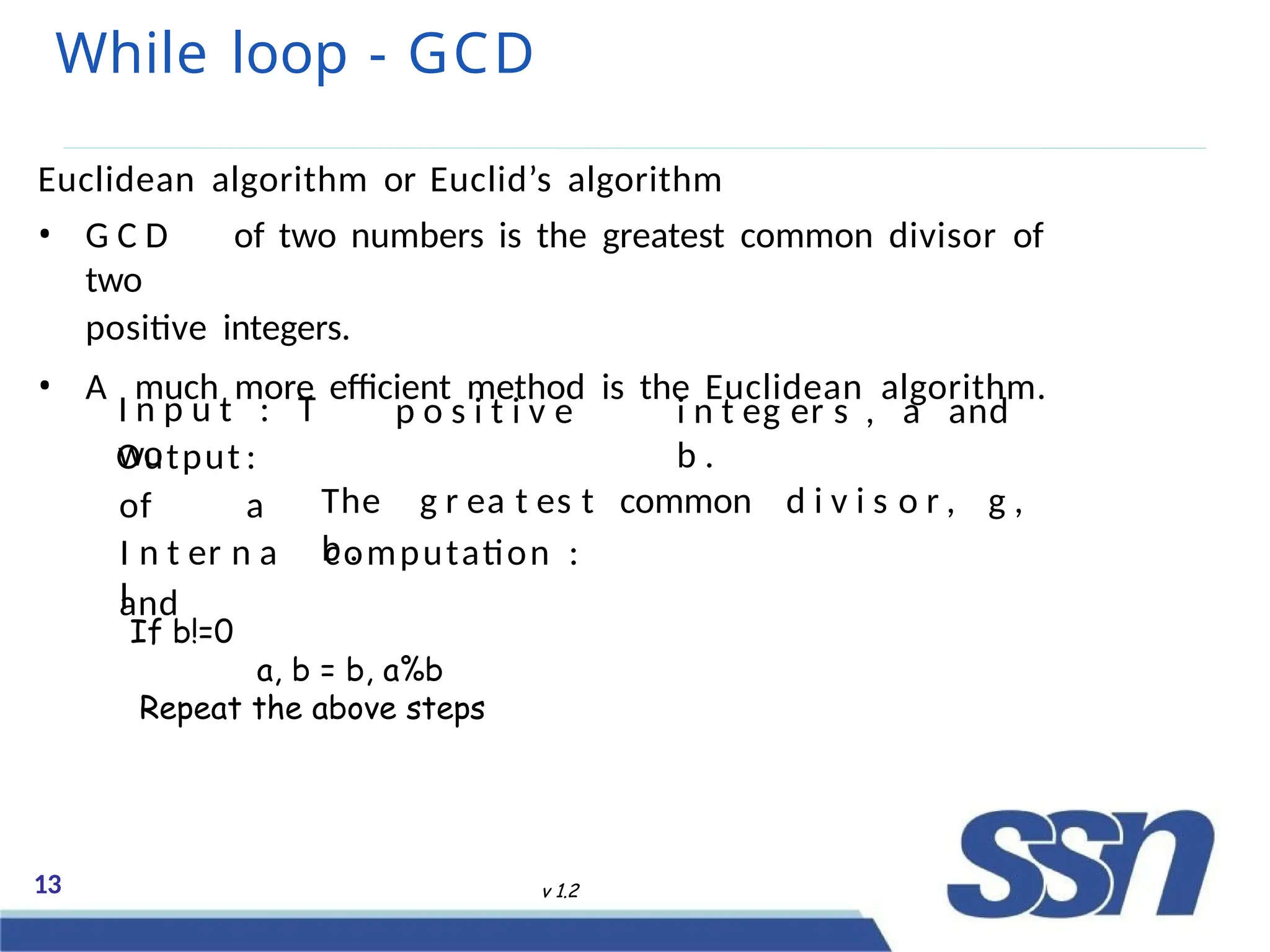 While loop - GCD
13 v 1.2
Euclidean algorithm or Euclid’s algorithm
• G C D of two numbers is the greatest common divisor of
two
positive integers.
• A much more efficient method is the Euclidean algorithm.
I n p u t : T
wo
p o s i t i v e i n t eg er s , a and
b .
The g r ea t es t common d i v i s o r , g ,
b .
Output :
of a
and
I n t er n a
l
computation :
If b!=0
a, b = b, a%b
Repeat the above steps
 