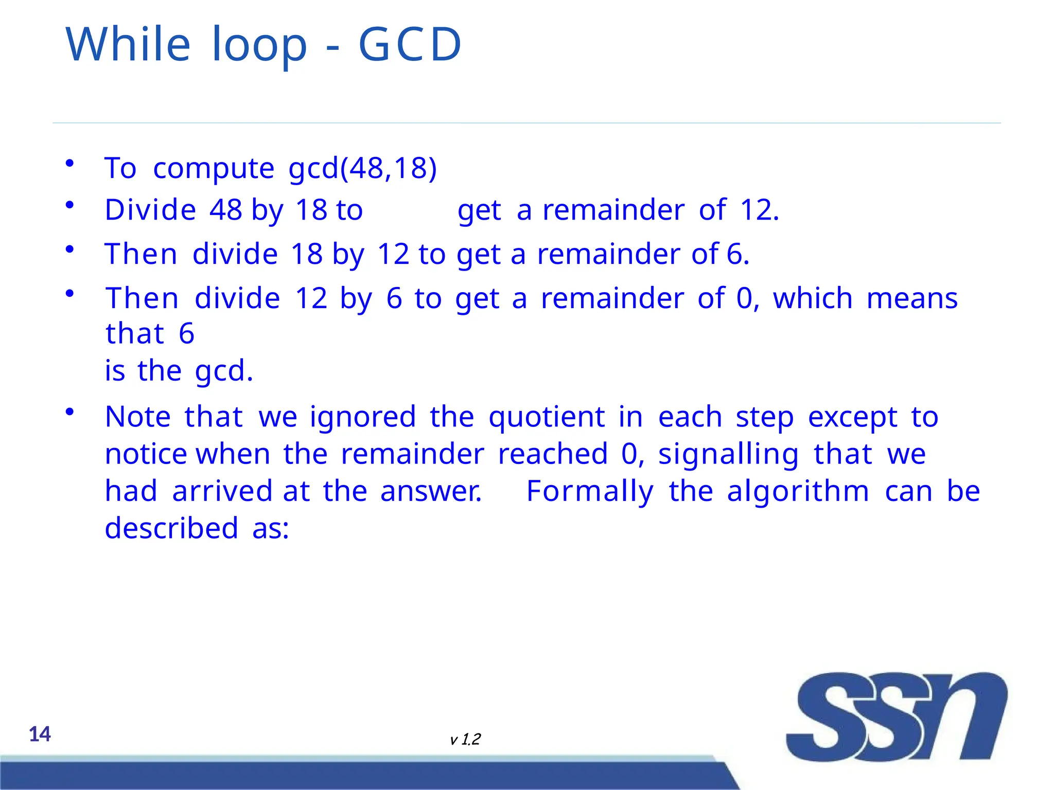 While loop - GCD
14 v 1.2
• To compute gcd(48,18)
• Divide 48 by 18 to get a remainder of 12.
• Then divide 18 by 12 to get a remainder of 6.
• Then divide 12 by 6 to get a remainder of 0, which means
that 6
is the gcd.
• Note that we ignored the quotient in each step except to
notice when the remainder reached 0, signalling that we
had arrived at the answer. Formally the algorithm can be
described as:
 