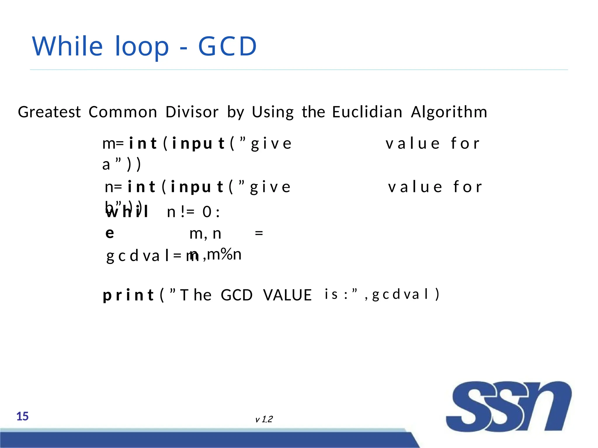 While loop - GCD
15 v 1.2
Greatest Common Divisor by Using the Euclidian Algorithm
m= i n t ( i npu t ( ” g i v e v a l u e f o r
a ” ) )
n= i n t ( i npu t ( ” g i v e v a l u e f o r
b” ) )
w h i l
e
n != 0 :
m, n =
n ,m%n
g c d va l = m
p r i n t ( ” T he GCD VALUE i s : ” , g c d va l )
 