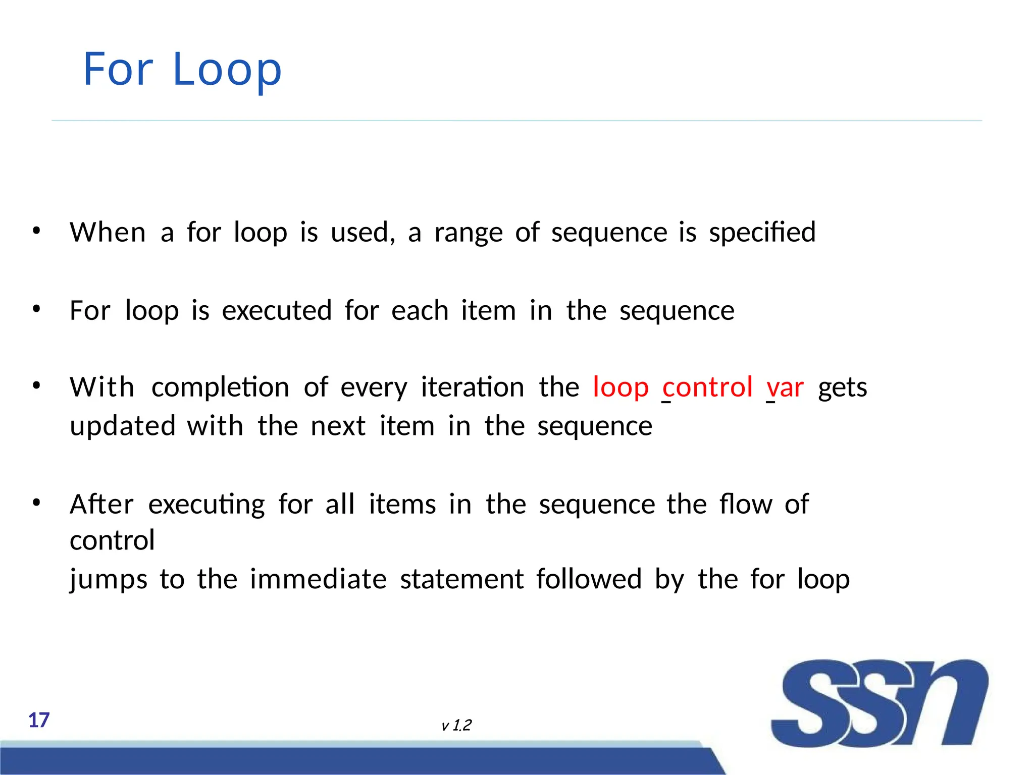 For Loop
• When a for loop is used, a range of sequence is specified
• For loop is executed for each item in the sequence
• With completion of every iteration the loop control var gets
updated with the next item in the sequence
• After executing for all items in the sequence the flow of
control
jumps to the immediate statement followed by the for loop
17 v 1.2
 